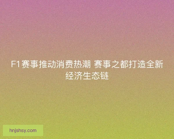 F1赛事推动消费热潮 赛事之都打造全新经济生态链