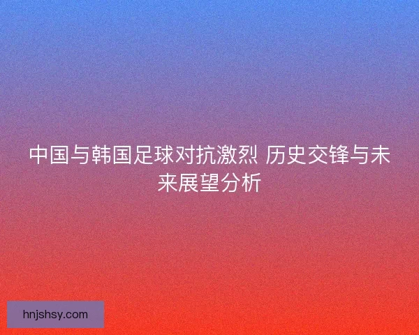 中国与韩国足球对抗激烈 历史交锋与未来展望分析
