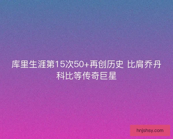 库里生涯第15次50+再创历史 比肩乔丹科比等传奇巨星 库里生涯第15次50+再创历史 比肩乔丹科比等传奇巨星