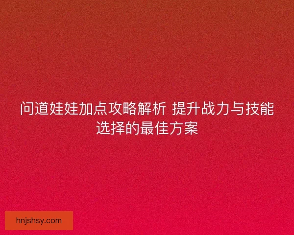 问道娃娃加点攻略解析 提升战力与技能选择的最佳方案