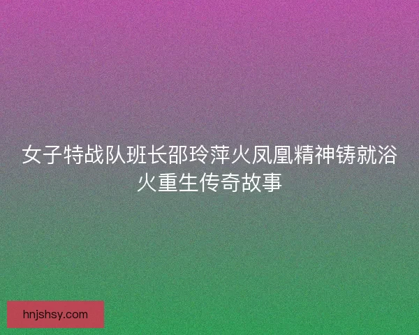 女子特战队班长邵玲萍火凤凰精神铸就浴火重生传奇故事