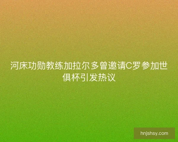 河床功勋教练加拉尔多曾邀请C罗参加世俱杯引发热议 河床功勋教练加拉尔多曾邀请C罗参加世俱杯引发热议