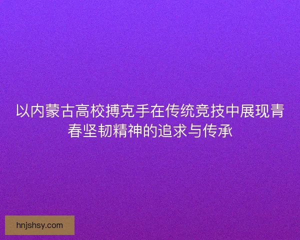 以内蒙古高校搏克手在传统竞技中展现青春坚韧精神的追求与传承