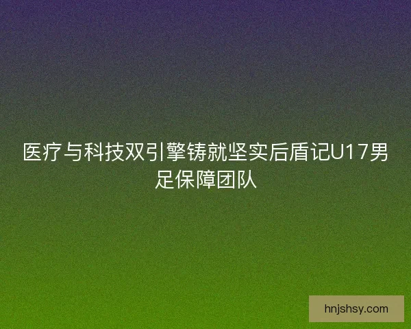 医疗与科技双引擎铸就坚实后盾记U17男足保障团队