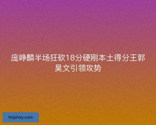 庞峥麟半场狂砍18分硬刚本土得分王郭昊文引领攻势