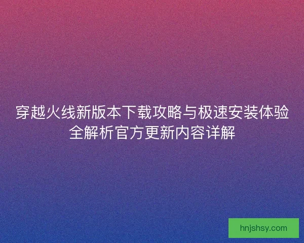 穿越火线新版本下载攻略与极速安装体验全解析官方更新内容详解