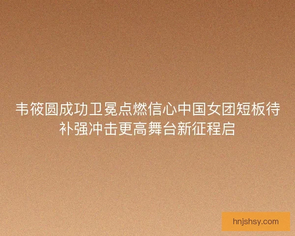 韦筱圆成功卫冕点燃信心中国女团短板待补强冲击更高舞台新征程启