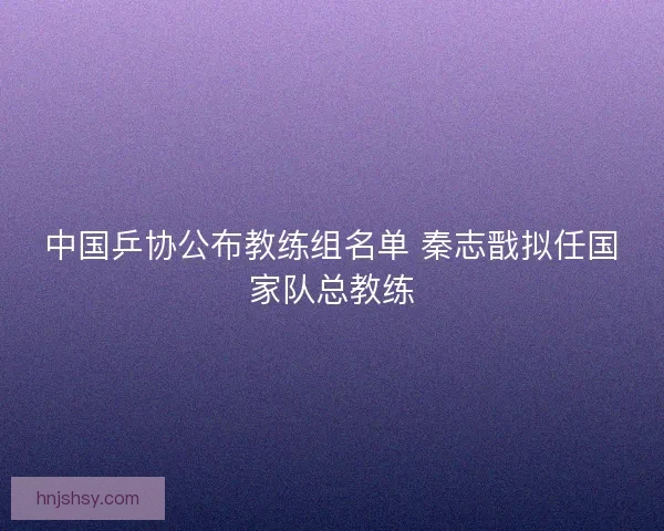 中国乒协公布教练组名单 秦志戬拟任国家队总教练