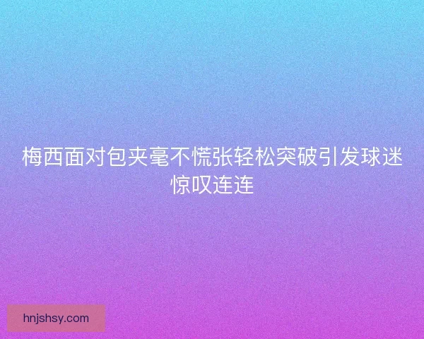 梅西面对包夹毫不慌张轻松突破引发球迷惊叹连连