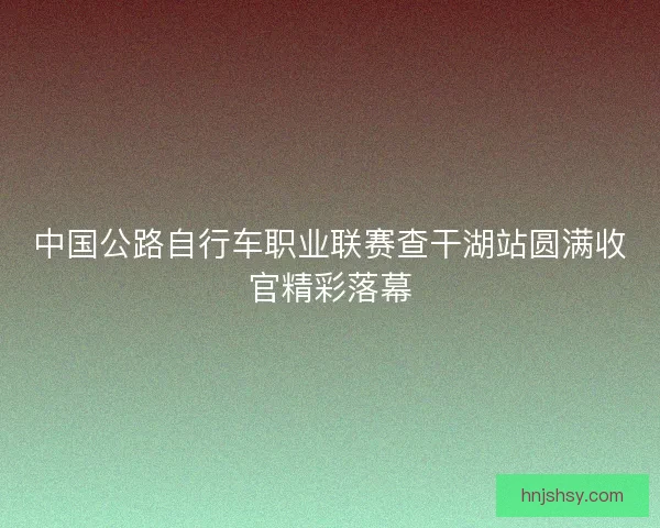中国公路自行车职业联赛查干湖站圆满收官精彩落幕