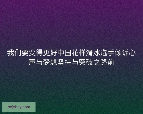 我们要变得更好中国花样滑冰选手倾诉心声与梦想坚持与突破之路前