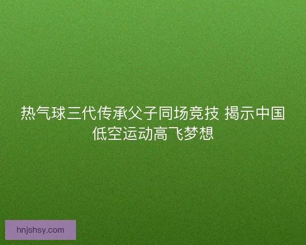 热气球三代传承父子同场竞技 揭示中国低空运动高飞梦想