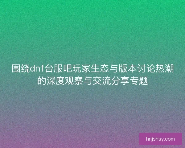 围绕dnf台服吧玩家生态与版本讨论热潮的深度观察与交流分享专题