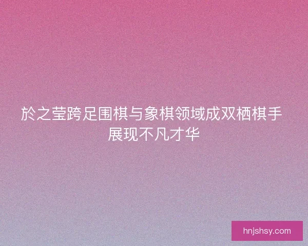 於之莹跨足围棋与象棋领域成双栖棋手 展现不凡才华
