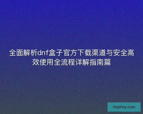 全面解析dnf盒子官方下载渠道与安全高效使用全流程详解指南篇