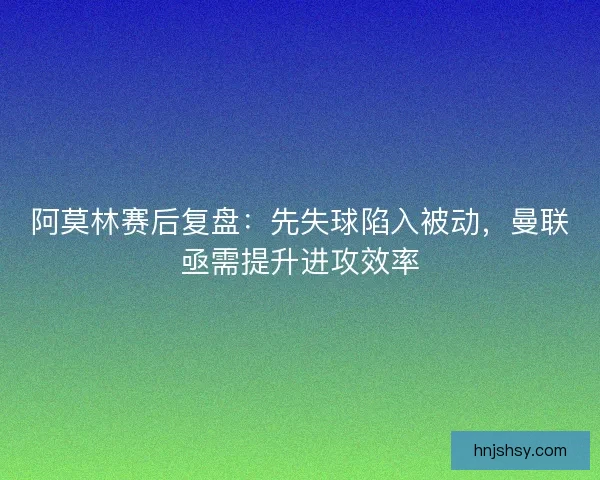 阿莫林赛后复盘：先失球陷入被动，曼联亟需提升进攻效率