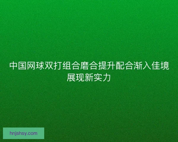 中国网球双打组合磨合提升配合渐入佳境展现新实力