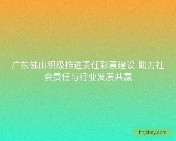 广东佛山积极推进责任彩票建设 助力社会责任与行业发展共赢