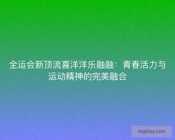 全运会新顶流喜洋洋乐融融:青春活力与运动精神的完美融合 全运会新顶流喜洋洋乐融融:青春活力与运动精神的完美融合