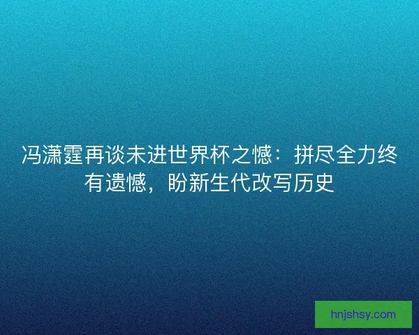 冯潇霆再谈未进世界杯之憾：拼尽全力终有遗憾，盼新生代改写历史